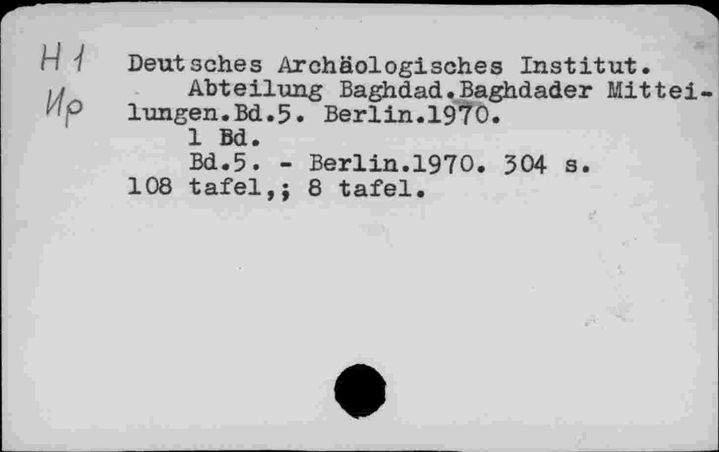 ﻿п 1 Deutsches Archäologisches Institut.
і/	Abteilung Baghdad.Baghdader Mittel-
KP lungen.Bd.5. Berlin.1970.
1 Bd.
Bd.5. - Berlin.1970. 304 s.
108 täfel,; 8 täfel.